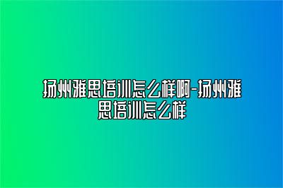 扬州雅思培训怎么样啊-扬州雅思培训怎么样