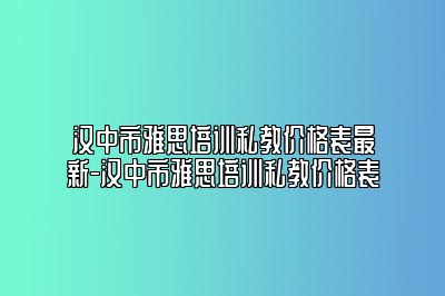 汉中市雅思培训私教价格表最新-汉中市雅思培训私教价格表