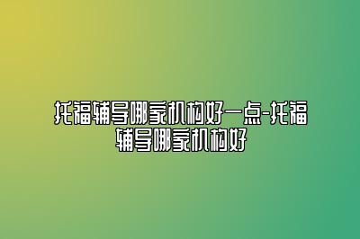 托福辅导哪家机构好一点-托福辅导哪家机构好