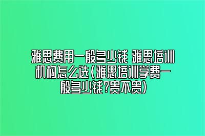 雅思费用一般多少钱 雅思培训机构怎么选(雅思培训学费一般多少钱?贵不贵)