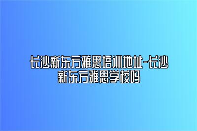 长沙新东方雅思培训地址-长沙新东方雅思学校吗