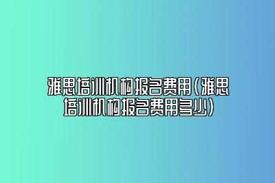 雅思培训机构报名费用(雅思培训机构报名费用多少)