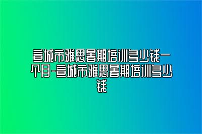 宣城市雅思暑期培训多少钱一个月-宣城市雅思暑期培训多少钱