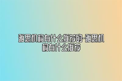 雅思机构有什么推荐的-雅思机构有什么推荐