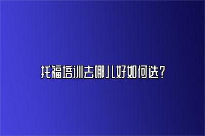 托福培训去哪儿好如何选？