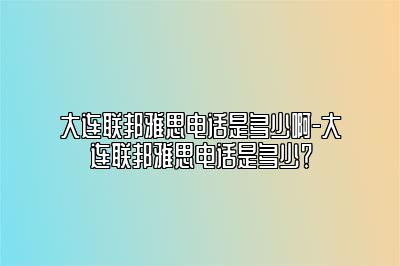 大连联邦雅思电话是多少啊-大连联邦雅思电话是多少？
