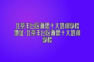 北京丰台区雅思十大培训学校地址-北京丰台区雅思十大培训学校