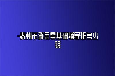 -泰州市雅思零基础辅导班多少钱