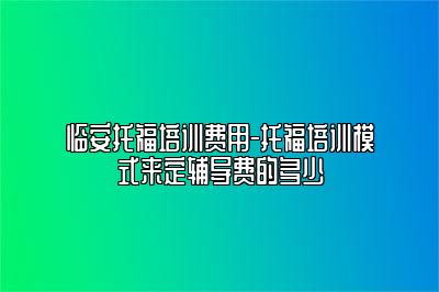 临安托福培训费用-托福培训模式来定辅导费的多少