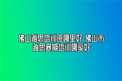 佛山雅思培训班哪里好-佛山市雅思寒期培训哪家好
