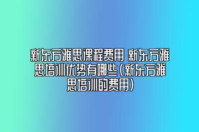 新东方雅思课程费用 新东方雅思培训优势有哪些(新东方雅思培训的费用)