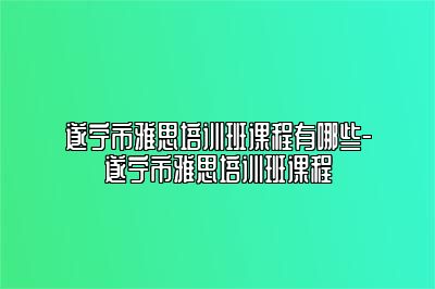 遂宁市雅思培训班课程有哪些-遂宁市雅思培训班课程