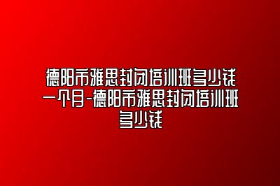 德阳市雅思封闭培训班多少钱一个月-德阳市雅思封闭培训班多少钱