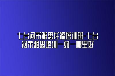 七台河市雅思托福培训班-七台河市雅思培训一对一哪里好
