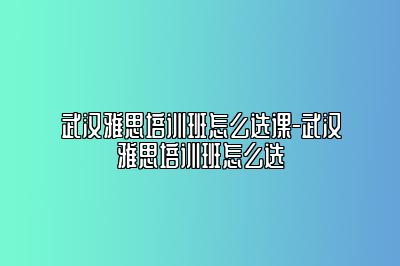 武汉雅思培训班怎么选课-武汉雅思培训班怎么选