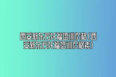 西安新东方托福培训价格(西安新东方托福培训价格表)