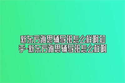 新东方雅思辅导班怎么样啊知乎-新东方雅思辅导班怎么样啊