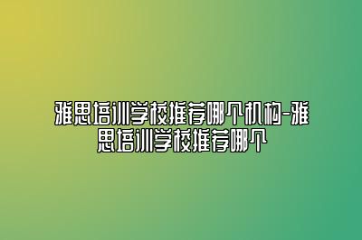 雅思培训学校推荐哪个机构-雅思培训学校推荐哪个