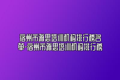 宿州市雅思培训机构排行榜名单-宿州市雅思培训机构排行榜