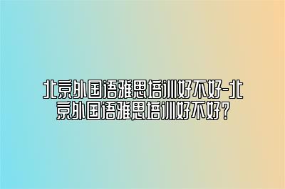 北京外国语雅思培训好不好-北京外国语雅思培训好不好？