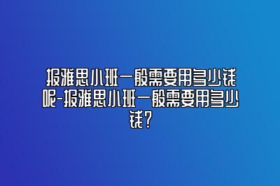 报雅思小班一般需要用多少钱呢-报雅思小班一般需要用多少钱？