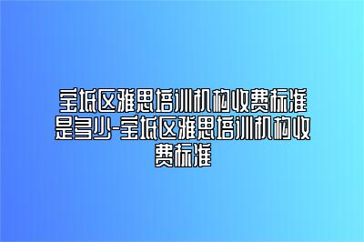 宝坻区雅思培训机构收费标准是多少-宝坻区雅思培训机构收费标准