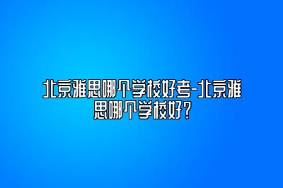 北京雅思哪个学校好考-北京雅思哪个学校好？