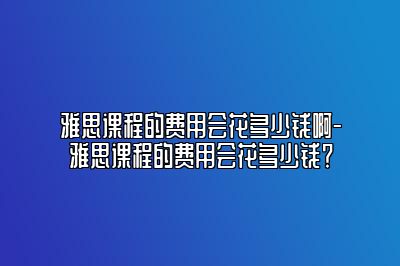 雅思课程的费用会花多少钱啊-雅思课程的费用会花多少钱？