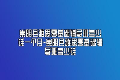 崇明县雅思零基础辅导班多少钱一个月-崇明县雅思零基础辅导班多少钱