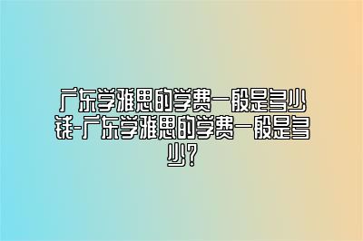 广东学雅思的学费一般是多少钱-广东学雅思的学费一般是多少？