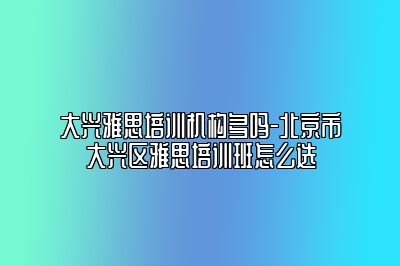 大兴雅思培训机构多吗-北京市大兴区雅思培训班怎么选
