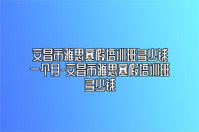 文昌市雅思寒假培训班多少钱一个月-文昌市雅思寒假培训班多少钱