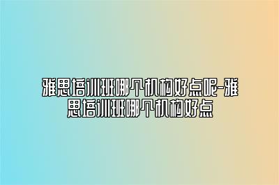 雅思培训班哪个机构好点呢-雅思培训班哪个机构好点