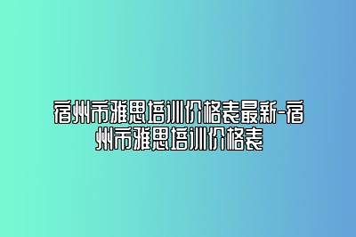宿州市雅思培训价格表最新-宿州市雅思培训价格表