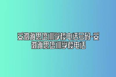 安徽雅思培训学校电话号码-安徽雅思培训学校电话