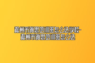 滁州市雅思培训班怎么选学校-滁州市雅思培训班怎么选