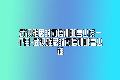 武汉雅思封闭培训班多少钱一个月-武汉雅思封闭培训班多少钱