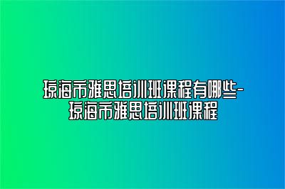 琼海市雅思培训班课程有哪些-琼海市雅思培训班课程