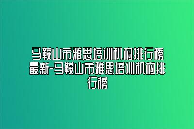马鞍山市雅思培训机构排行榜最新-马鞍山市雅思培训机构排行榜