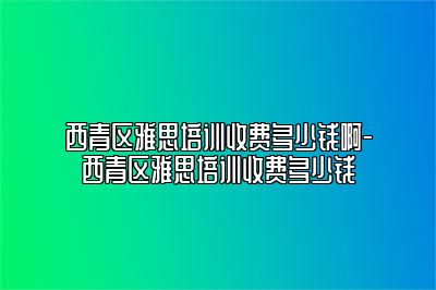 西青区雅思培训收费多少钱啊-西青区雅思培训收费多少钱