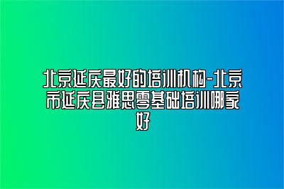 北京延庆最好的培训机构-北京市延庆县雅思零基础培训哪家好