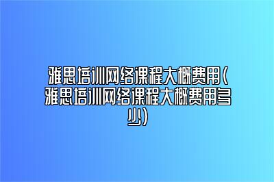 雅思培训网络课程大概费用(雅思培训网络课程大概费用多少)