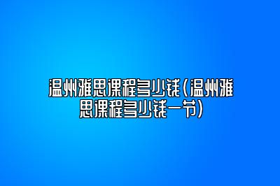 温州雅思课程多少钱(温州雅思课程多少钱一节)