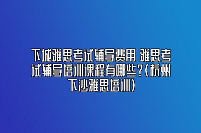 下城雅思考试辅导费用 雅思考试辅导培训课程有哪些？(杭州下沙雅思培训)