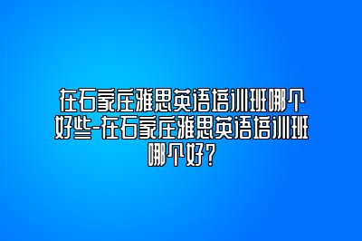 在石家庄雅思英语培训班哪个好些-在石家庄雅思英语培训班哪个好？