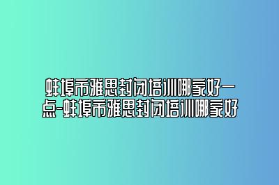 蚌埠市雅思封闭培训哪家好一点-蚌埠市雅思封闭培训哪家好