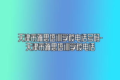 天津市雅思培训学校电话号码-天津市雅思培训学校电话