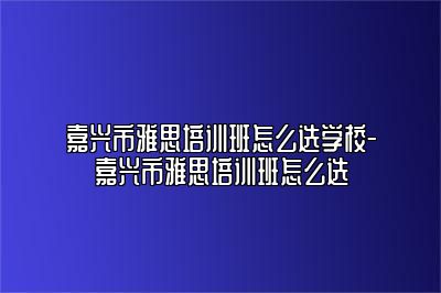 嘉兴市雅思培训班怎么选学校-嘉兴市雅思培训班怎么选