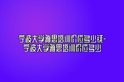 宁波大学雅思培训价位多少钱-宁波大学雅思培训价位多少