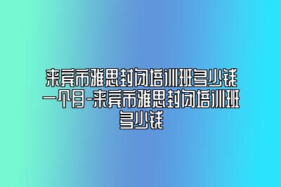 来宾市雅思封闭培训班多少钱一个月-来宾市雅思封闭培训班多少钱